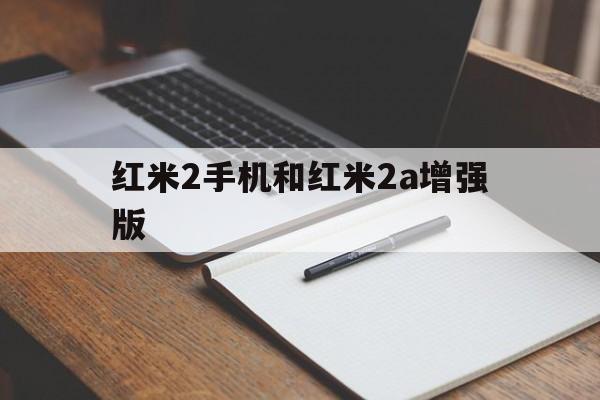 红米2手机和红米2a增强版(红米2手机和红米2a增强版对比)